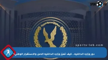 دور وزارة الداخلية.. كيف تعزز وزارة الداخلية الأمن والاستقرار الوطني؟